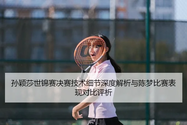 孙颖莎世锦赛决赛技术细节深度解析与陈梦比赛表现对比评析